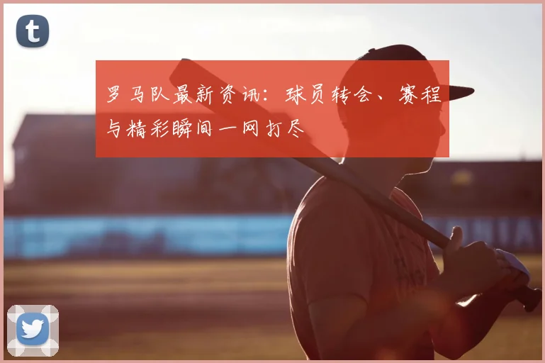 罗马队最新资讯:球员转会、赛程与精彩瞬间一网打尽