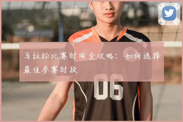 马拉松比赛时间全攻略:如何选择最佳参赛时段