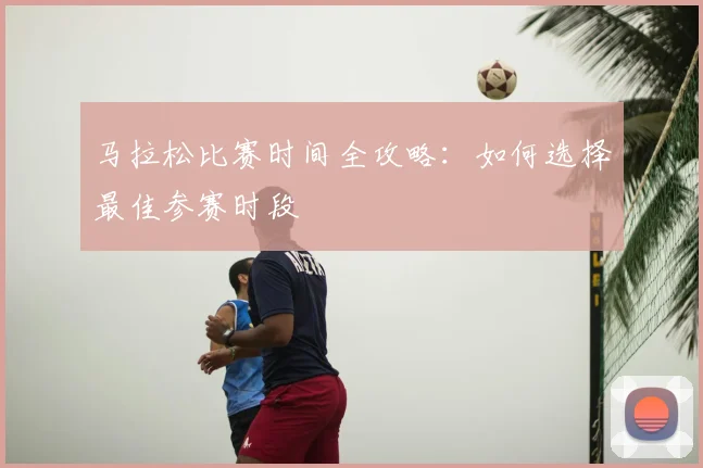 马拉松比赛时间全攻略:如何选择最佳参赛时段