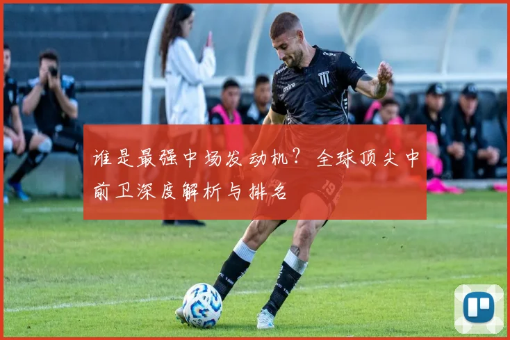 谁是最强中场发动机?全球顶尖中前卫深度解析与排名