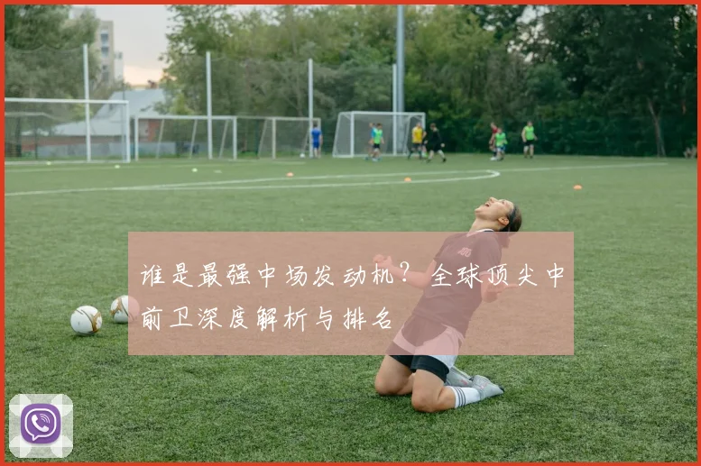 谁是最强中场发动机?全球顶尖中前卫深度解析与排名
